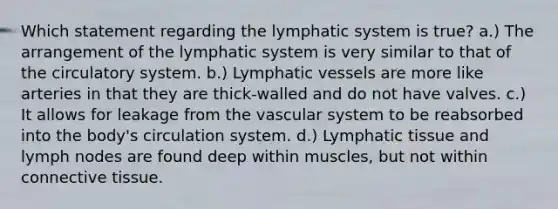 Which statement regarding the lymphatic system is true? a.) The arrangement of the lymphatic system is very similar to that of the circulatory system. b.) Lymphatic vessels are more like arteries in that they are thick-walled and do not have valves. c.) It allows for leakage from the vascular system to be reabsorbed into the body's circulation system. d.) Lymphatic tissue and lymph nodes are found deep within muscles, but not within connective tissue.