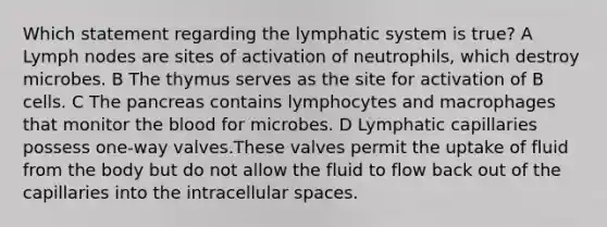 Which statement regarding the lymphatic system is true? A Lymph nodes are sites of activation of neutrophils, which destroy microbes. B The thymus serves as the site for activation of B cells. C The pancreas contains lymphocytes and macrophages that monitor the blood for microbes. D Lymphatic capillaries possess one-way valves.These valves permit the uptake of fluid from the body but do not allow the fluid to flow back out of the capillaries into the intracellular spaces.