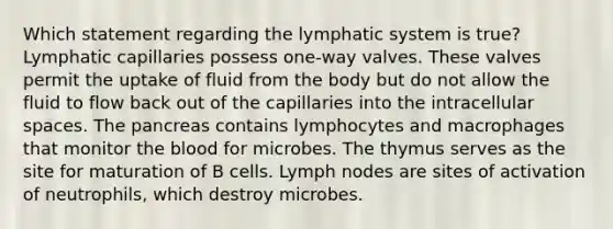 Which statement regarding the lymphatic system is true? Lymphatic capillaries possess one-way valves. These valves permit the uptake of fluid from the body but do not allow the fluid to flow back out of the capillaries into the intracellular spaces. <a href='https://www.questionai.com/knowledge/kITHRba4Cd-the-pancreas' class='anchor-knowledge'>the pancreas</a> contains lymphocytes and macrophages that monitor <a href='https://www.questionai.com/knowledge/k7oXMfj7lk-the-blood' class='anchor-knowledge'>the blood</a> for microbes. The thymus serves as the site for maturation of B cells. Lymph nodes are sites of activation of neutrophils, which destroy microbes.