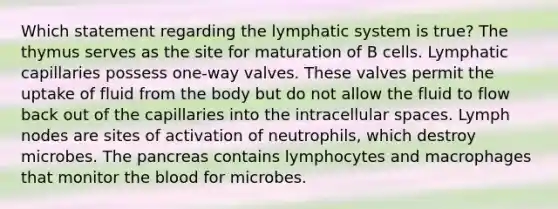 Which statement regarding the lymphatic system is true? The thymus serves as the site for maturation of B cells. Lymphatic capillaries possess one-way valves. These valves permit the uptake of fluid from the body but do not allow the fluid to flow back out of the capillaries into the intracellular spaces. Lymph nodes are sites of activation of neutrophils, which destroy microbes. <a href='https://www.questionai.com/knowledge/kITHRba4Cd-the-pancreas' class='anchor-knowledge'>the pancreas</a> contains lymphocytes and macrophages that monitor <a href='https://www.questionai.com/knowledge/k7oXMfj7lk-the-blood' class='anchor-knowledge'>the blood</a> for microbes.