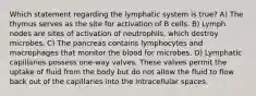 Which statement regarding the lymphatic system is true? A) The thymus serves as the site for activation of B cells. B) Lymph nodes are sites of activation of neutrophils, which destroy microbes. C) The pancreas contains lymphocytes and macrophages that monitor the blood for microbes. D) Lymphatic capillaries possess one-way valves. These valves permit the uptake of fluid from the body but do not allow the fluid to flow back out of the capillaries into the intracellular spaces.