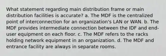 What statement regarding main distribution frame or main distribution facilities is accurate? a. The MDF is the centralized point of interconnection for an organization's LAN or WAN. b. The MDF provides intermediate connection between the IDF and end-user equipment on each floor. c. The MDF refers to the racks holding network equipment in an organization. d. The MDF and entrance facility are always in separate rooms.