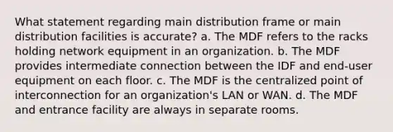 What statement regarding main distribution frame or main distribution facilities is accurate? a. The MDF refers to the racks holding network equipment in an organization. b. The MDF provides intermediate connection between the IDF and end-user equipment on each floor. c. The MDF is the centralized point of interconnection for an organization's LAN or WAN. d. The MDF and entrance facility are always in separate rooms.