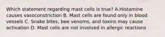 Which statement regarding mast cells is true? A.Histamine causes vasoconstriction B. Mast cells are found only in blood vessels C. Snake bites, bee venoms, and toxins may cause activation D. Mast cells are not involved in allergic reactions