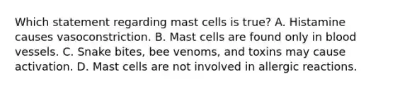 Which statement regarding mast cells is true? A. Histamine causes vasoconstriction. B. Mast cells are found only in blood vessels. C. Snake bites, bee venoms, and toxins may cause activation. D. Mast cells are not involved in allergic reactions.