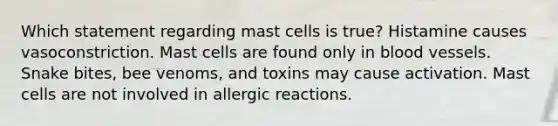 Which statement regarding mast cells is true? Histamine causes vasoconstriction. Mast cells are found only in <a href='https://www.questionai.com/knowledge/kZJ3mNKN7P-blood-vessels' class='anchor-knowledge'>blood vessels</a>. Snake bites, bee venoms, and toxins may cause activation. Mast cells are not involved in allergic reactions.