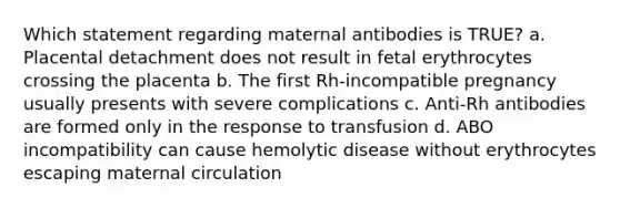 Which statement regarding maternal antibodies is TRUE? a. Placental detachment does not result in fetal erythrocytes crossing the placenta b. The first Rh-incompatible pregnancy usually presents with severe complications c. Anti-Rh antibodies are formed only in the response to transfusion d. ABO incompatibility can cause hemolytic disease without erythrocytes escaping maternal circulation