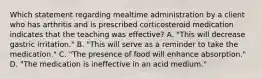 Which statement regarding mealtime administration by a client who has arthritis and is prescribed corticosteroid medication indicates that the teaching was effective? A. "This will decrease gastric irritation." B. "This will serve as a reminder to take the medication." C. "The presence of food will enhance absorption." D. "The medication is ineffective in an acid medium."