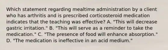 Which statement regarding mealtime administration by a client who has arthritis and is prescribed corticosteroid medication indicates that the teaching was effective? A. "This will decrease gastric irritation." B. "This will serve as a reminder to take the medication." C. "The presence of food will enhance absorption." D. "The medication is ineffective in an acid medium."