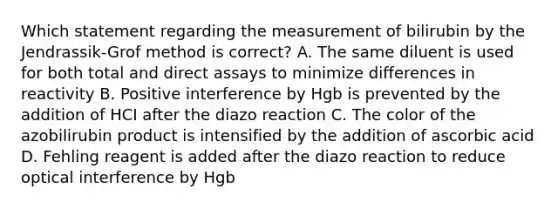 Which statement regarding the measurement of bilirubin by the Jendrassik-Grof method is correct? A. The same diluent is used for both total and direct assays to minimize differences in reactivity B. Positive interference by Hgb is prevented by the addition of HCI after the diazo reaction C. The color of the azobilirubin product is intensified by the addition of ascorbic acid D. Fehling reagent is added after the diazo reaction to reduce optical interference by Hgb