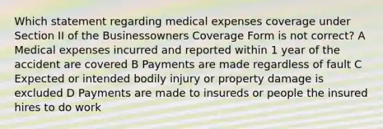 Which statement regarding medical expenses coverage under Section II of the Businessowners Coverage Form is not correct? A Medical expenses incurred and reported within 1 year of the accident are covered B Payments are made regardless of fault C Expected or intended bodily injury or property damage is excluded D Payments are made to insureds or people the insured hires to do work