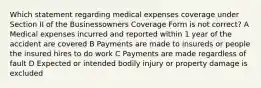 Which statement regarding medical expenses coverage under Section II of the Businessowners Coverage Form is not correct? A Medical expenses incurred and reported within 1 year of the accident are covered B Payments are made to insureds or people the insured hires to do work C Payments are made regardless of fault D Expected or intended bodily injury or property damage is excluded