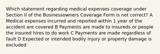 Which statement regarding medical expenses coverage under Section II of the Businessowners Coverage Form is not correct? A Medical expenses incurred and reported within 1 year of the accident are covered B Payments are made to insureds or people the insured hires to do work C Payments are made regardless of fault D Expected or intended bodily injury or property damage is excluded