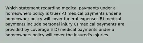 Which statement regarding medical payments under a homeowners policy is true? A) medical payments under a homeowner policy will cover funeral expenses B) medical payments include personal injury C) medical payments are provided by coverage E D) medical payments under a homeowners policy will cover the insured's injuries