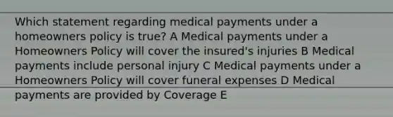 Which statement regarding medical payments under a homeowners policy is true? A Medical payments under a Homeowners Policy will cover the insured's injuries B Medical payments include personal injury C Medical payments under a Homeowners Policy will cover funeral expenses D Medical payments are provided by Coverage E