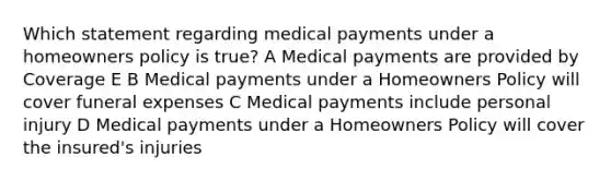 Which statement regarding medical payments under a homeowners policy is true? A Medical payments are provided by Coverage E B Medical payments under a Homeowners Policy will cover funeral expenses C Medical payments include personal injury D Medical payments under a Homeowners Policy will cover the insured's injuries