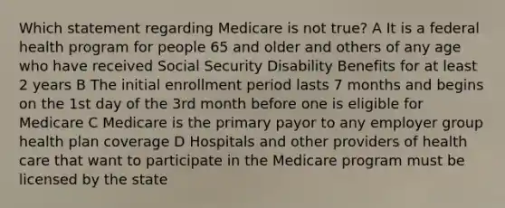 Which statement regarding Medicare is not true? A It is a federal health program for people 65 and older and others of any age who have received Social Security Disability Benefits for at least 2 years B The initial enrollment period lasts 7 months and begins on the 1st day of the 3rd month before one is eligible for Medicare C Medicare is the primary payor to any employer group health plan coverage D Hospitals and other providers of health care that want to participate in the Medicare program must be licensed by the state