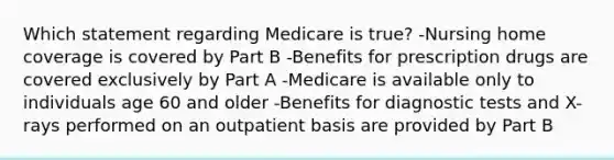 Which statement regarding Medicare is true? -Nursing home coverage is covered by Part B -Benefits for prescription drugs are covered exclusively by Part A -Medicare is available only to individuals age 60 and older -Benefits for diagnostic tests and X-rays performed on an outpatient basis are provided by Part B