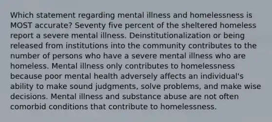 Which statement regarding mental illness and homelessness is MOST accurate? Seventy five percent of the sheltered homeless report a severe mental illness. Deinstitutionalization or being released from institutions into the community contributes to the number of persons who have a severe mental illness who are homeless. Mental illness only contributes to homelessness because poor mental health adversely affects an individual's ability to make sound judgments, solve problems, and make wise decisions. Mental illness and substance abuse are not often comorbid conditions that contribute to homelessness.