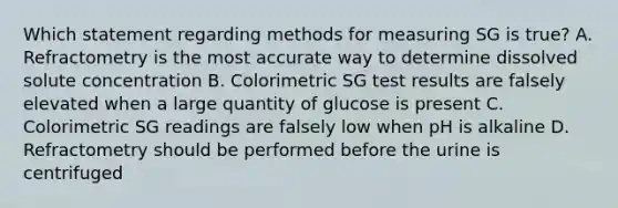 Which statement regarding methods for measuring SG is true? A. Refractometry is the most accurate way to determine dissolved solute concentration B. Colorimetric SG test results are falsely elevated when a large quantity of glucose is present C. Colorimetric SG readings are falsely low when pH is alkaline D. Refractometry should be performed before the urine is centrifuged