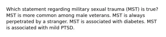 Which statement regarding military sexual trauma (MST) is true? MST is more common among male veterans. MST is always perpetrated by a stranger. MST is associated with diabetes. MST is associated with mild PTSD.