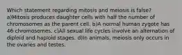 Which statement regarding mitosis and meiosis is false? a)Mitosis produces daughter cells with half the number of chromosomes as the parent cell. b)A normal human zygote has 46 chromosomes. c)All sexual life cycles involve an alternation of diploid and haploid stages. d)In animals, meiosis only occurs in the ovaries and testes.