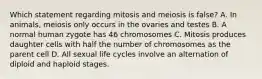 Which statement regarding mitosis and meiosis is false? A. In animals, meiosis only occurs in the ovaries and testes B. A normal human zygote has 46 chromosomes C. Mitosis produces daughter cells with half the number of chromosomes as the parent cell D. All sexual life cycles involve an alternation of diploid and haploid stages.