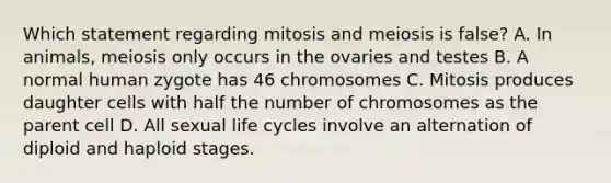 Which statement regarding mitosis and meiosis is false? A. In animals, meiosis only occurs in the ovaries and testes B. A normal human zygote has 46 chromosomes C. Mitosis produces daughter cells with half the number of chromosomes as the parent cell D. All sexual life cycles involve an alternation of diploid and haploid stages.