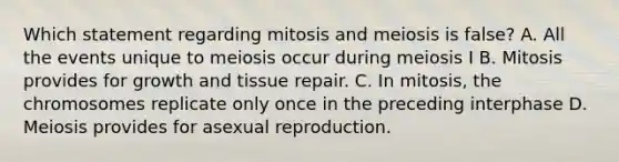 Which statement regarding mitosis and meiosis is false? A. All the events unique to meiosis occur during meiosis I B. Mitosis provides for growth and tissue repair. C. In mitosis, the chromosomes replicate only once in the preceding interphase D. Meiosis provides for asexual reproduction.