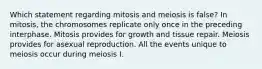 Which statement regarding mitosis and meiosis is false? In mitosis, the chromosomes replicate only once in the preceding interphase. Mitosis provides for growth and tissue repair. Meiosis provides for asexual reproduction. All the events unique to meiosis occur during meiosis I.