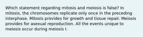 Which statement regarding mitosis and meiosis is false? In mitosis, the chromosomes replicate only once in the preceding interphase. Mitosis provides for growth and tissue repair. Meiosis provides for asexual reproduction. All the events unique to meiosis occur during meiosis I.