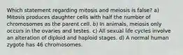 Which statement regarding mitosis and meiosis is false? a) Mitosis produces daughter cells with half the number of chromosomes as the parent cell. b) In animals, meiosis only occurs in the ovaries and testes. c) All sexual life cycles involve an alteration of diploid and haploid stages. d) A normal human zygote has 46 chromosomes.