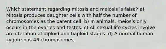 Which statement regarding mitosis and meiosis is false? a) Mitosis produces daughter cells with half the number of chromosomes as the parent cell. b) In animals, meiosis only occurs in the ovaries and testes. c) All sexual life cycles involve an alteration of diploid and haploid stages. d) A normal human zygote has 46 chromosomes.