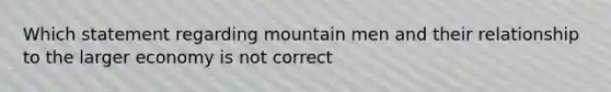 Which statement regarding mountain men and their relationship to the larger economy is not correct