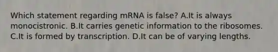 Which statement regarding mRNA is false? A.It is always monocistronic. B.It carries genetic information to the ribosomes. C.It is formed by transcription. D.It can be of varying lengths.