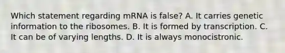 Which statement regarding mRNA is false? A. It carries genetic information to the ribosomes. B. It is formed by transcription. C. It can be of varying lengths. D. It is always monocistronic.