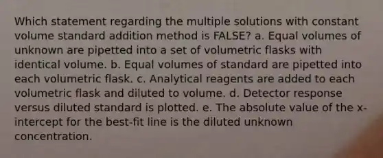 Which statement regarding the multiple solutions with constant volume standard addition method is FALSE? a. Equal volumes of unknown are pipetted into a set of volumetric flasks with identical volume. b. Equal volumes of standard are pipetted into each volumetric flask. c. Analytical reagents are added to each volumetric flask and diluted to volume. d. Detector response versus diluted standard is plotted. e. The absolute value of the x-intercept for the best-fit line is the diluted unknown concentration.