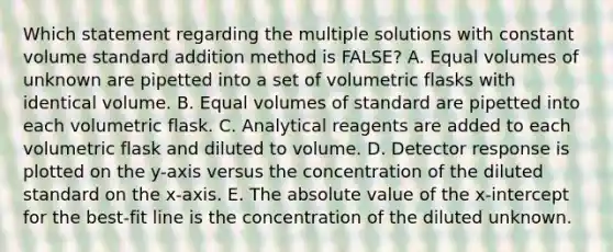 Which statement regarding the multiple solutions with constant volume standard addition method is FALSE? A. Equal volumes of unknown are pipetted into a set of volumetric flasks with identical volume. B. Equal volumes of standard are pipetted into each volumetric flask. C. Analytical reagents are added to each volumetric flask and diluted to volume. D. Detector response is plotted on the y-axis versus the concentration of the diluted standard on the x-axis. E. The absolute value of the x-intercept for the best-fit line is the concentration of the diluted unknown.