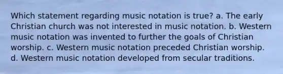 Which statement regarding music notation is true? a. The early Christian church was not interested in music notation. b. Western music notation was invented to further the goals of Christian worship. c. Western music notation preceded Christian worship. d. Western music notation developed from secular traditions.