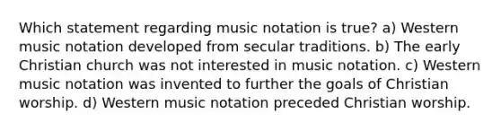 Which statement regarding music notation is true? a) Western music notation developed from secular traditions. b) The early Christian church was not interested in music notation. c) Western music notation was invented to further the goals of Christian worship. d) Western music notation preceded Christian worship.