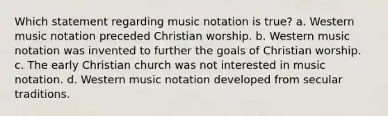 Which statement regarding music notation is true? a. Western music notation preceded Christian worship. b. Western music notation was invented to further the goals of Christian worship. c. The early Christian church was not interested in music notation. d. Western music notation developed from secular traditions.