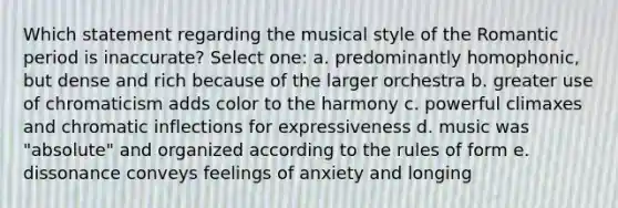 Which statement regarding the musical style of the Romantic period is inaccurate? Select one: a. predominantly homophonic, but dense and rich because of the larger orchestra b. greater use of chromaticism adds color to the harmony c. powerful climaxes and chromatic inflections for expressiveness d. music was "absolute" and organized according to the rules of form e. dissonance conveys feelings of anxiety and longing