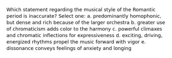 Which statement regarding the musical style of the Romantic period is inaccurate?​ Select one: a. ​predominantly homophonic, but dense and rich because of the larger orchestra b. ​greater use of chromaticism adds color to the harmony c. ​powerful climaxes and chromatic inflections for expressiveness d. ​exciting, driving, energized rhythms propel the music forward with vigor e. ​dissonance conveys feelings of anxiety and longing