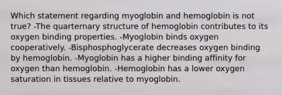 Which statement regarding myoglobin and hemoglobin is not true? -The quarternary structure of hemoglobin contributes to its oxygen binding properties. -Myoglobin binds oxygen cooperatively. -Bisphosphoglycerate decreases oxygen binding by hemoglobin. -Myoglobin has a higher binding affinity for oxygen than hemoglobin. -Hemoglobin has a lower oxygen saturation in tissues relative to myoglobin.