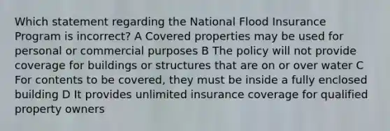 Which statement regarding the National Flood Insurance Program is incorrect? A Covered properties may be used for personal or commercial purposes B The policy will not provide coverage for buildings or structures that are on or over water C For contents to be covered, they must be inside a fully enclosed building D It provides unlimited insurance coverage for qualified property owners