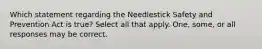 Which statement regarding the Needlestick Safety and Prevention Act is true? Select all that apply. One, some, or all responses may be correct.