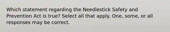 Which statement regarding the Needlestick Safety and Prevention Act is true? Select all that apply. One, some, or all responses may be correct.