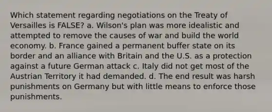 Which statement regarding negotiations on the Treaty of Versailles is FALSE? a. Wilson's plan was more idealistic and attempted to remove the causes of war and build the world economy. b. France gained a permanent buffer state on its border and an alliance with Britain and the U.S. as a protection against a future German attack c. Italy did not get most of the Austrian Territory it had demanded. d. The end result was harsh punishments on Germany but with little means to enforce those punishments.