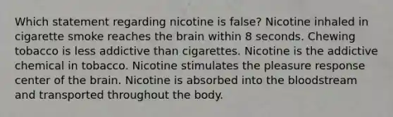 Which statement regarding nicotine is false? Nicotine inhaled in cigarette smoke reaches the brain within 8 seconds. Chewing tobacco is less addictive than cigarettes. Nicotine is the addictive chemical in tobacco. Nicotine stimulates the pleasure response center of the brain. Nicotine is absorbed into the bloodstream and transported throughout the body.