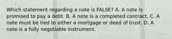 Which statement regarding a note is FALSE? A. A note is promised to pay a debt. B. A note is a completed contract. C. A note must be tied to either a mortgage or deed of trust. D. A note is a fully negotiable instrument.